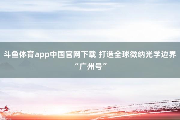 斗鱼体育app中国官网下载 打造全球微纳光学边界“广州号”