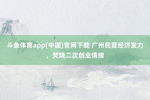 斗鱼体育app(中国)官网下载 广州民营经济发力，焚烧二次创业情绪