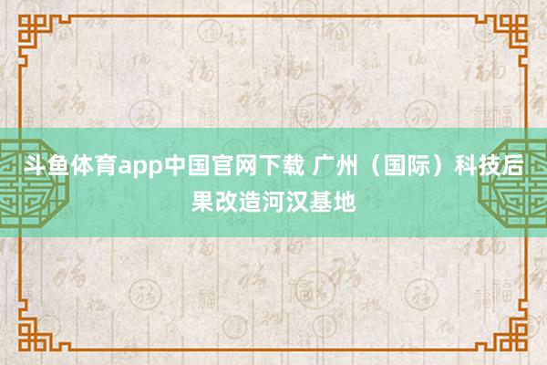 斗鱼体育app中国官网下载 广州（国际）科技后果改造河汉基地