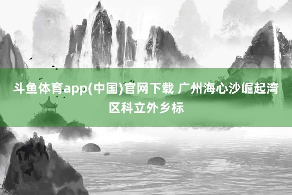 斗鱼体育app(中国)官网下载 广州海心沙崛起湾区科立外乡标