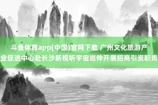 斗鱼体育app(中国)官网下载 广州文化旅游产业促进中心赴长沙新视听宇宙巡伸开展招商引资职责