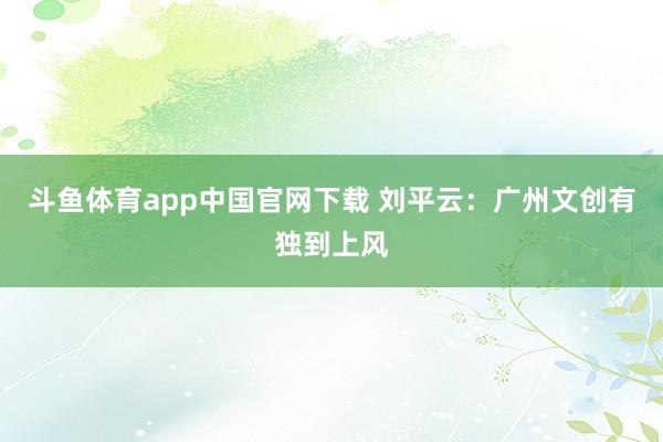 斗鱼体育app中国官网下载 刘平云：广州文创有独到上风