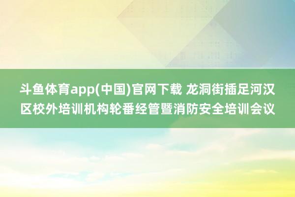 斗鱼体育app(中国)官网下载 龙洞街插足河汉区校外培训机构轮番经管暨消防安全培训会议