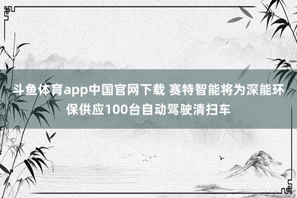 斗鱼体育app中国官网下载 赛特智能将为深能环保供应100台自动驾驶清扫车