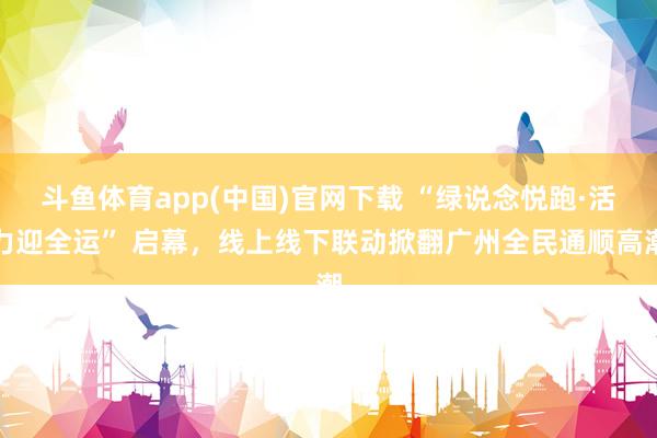 斗鱼体育app(中国)官网下载 “绿说念悦跑·活力迎全运” 启幕，线上线下联动掀翻广州全民通顺高潮