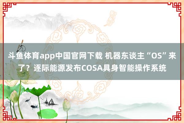 斗鱼体育app中国官网下载 机器东谈主“OS”来了？逐际能源发布COSA具身智能操作系统