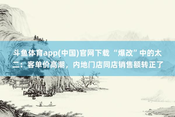 斗鱼体育app(中国)官网下载 “爆改”中的太二：客单价高潮，内地门店同店销售额转正了