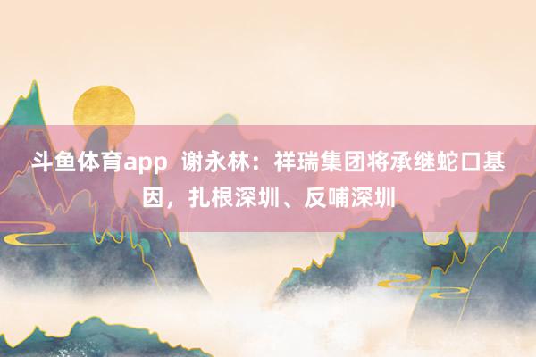 斗鱼体育app  谢永林：祥瑞集团将承继蛇口基因，扎根深圳、反哺深圳