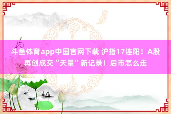 斗鱼体育app中国官网下载 沪指17连阳！A股再创成交“天量”新记录！后市怎么走