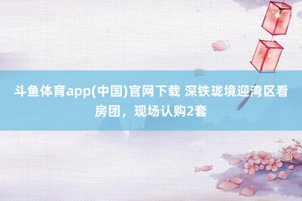 斗鱼体育app(中国)官网下载 深铁珑境迎湾区看房团，现场认购2套