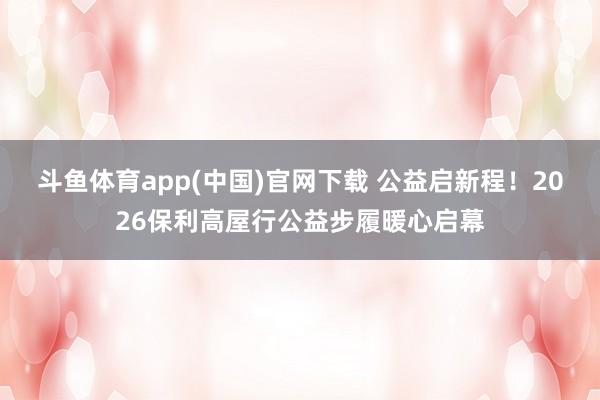 斗鱼体育app(中国)官网下载 公益启新程！2026保利高屋行公益步履暖心启幕