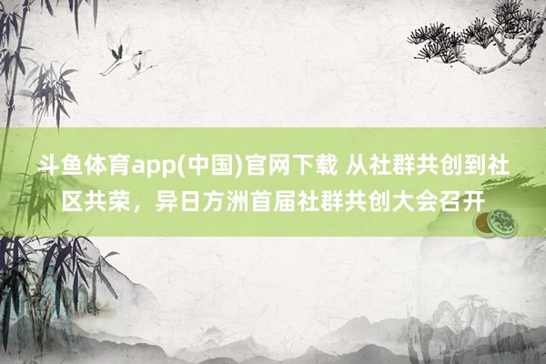 斗鱼体育app(中国)官网下载 从社群共创到社区共荣，异日方洲首届社群共创大会召开