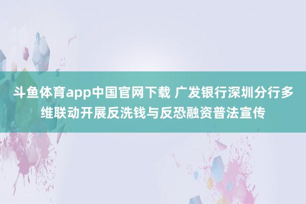 斗鱼体育app中国官网下载 广发银行深圳分行多维联动开展反洗钱与反恐融资普法宣传
