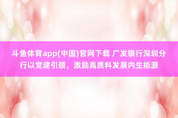 斗鱼体育app(中国)官网下载 广发银行深圳分行以党建引颈，激励高质料发展内生能源