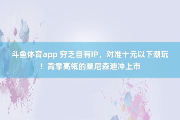 斗鱼体育app 穷乏自有IP，对准十元以下潮玩！背靠高瓴的桑尼森迪冲上市
