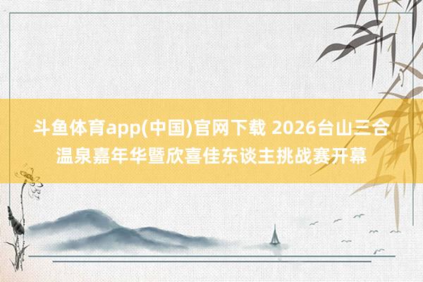 斗鱼体育app(中国)官网下载 2026台山三合温泉嘉年华暨欣喜佳东谈主挑战赛开幕