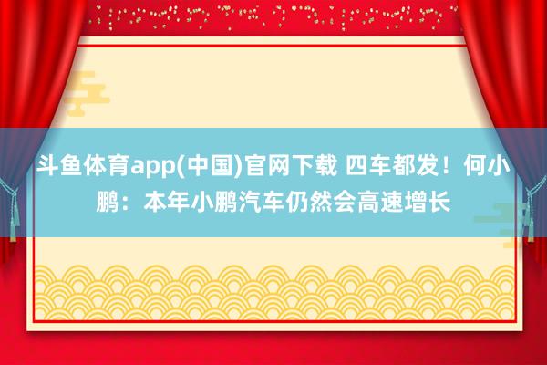 斗鱼体育app(中国)官网下载 四车都发！何小鹏：本年小鹏汽车仍然会高速增长