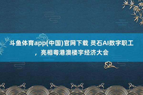 斗鱼体育app(中国)官网下载 灵石AI数字职工，亮相粤港澳楼宇经济大会