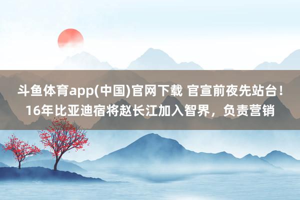 斗鱼体育app(中国)官网下载 官宣前夜先站台！16年比亚迪宿将赵长江加入智界，负责营销