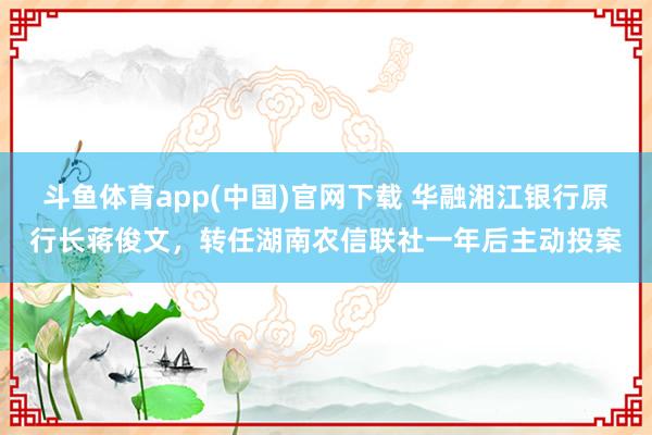 斗鱼体育app(中国)官网下载 华融湘江银行原行长蒋俊文，转任湖南农信联社一年后主动投案