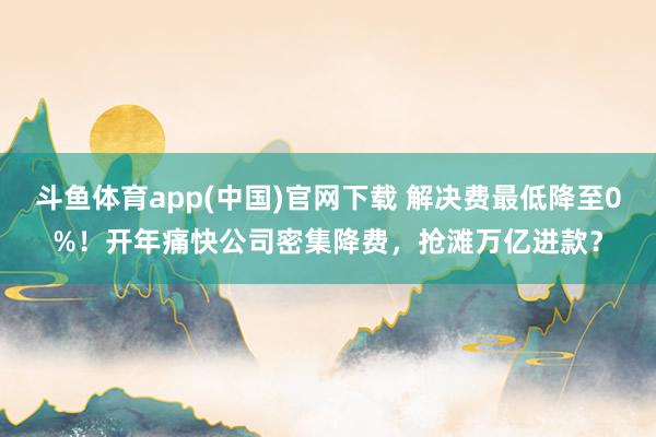 斗鱼体育app(中国)官网下载 解决费最低降至0%！开年痛快公司密集降费，抢滩万亿进款？