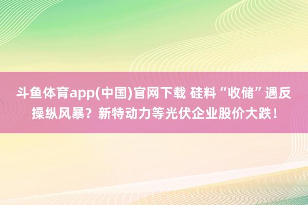 斗鱼体育app(中国)官网下载 硅料“收储”遇反操纵风暴？新特动力等光伏企业股价大跌！