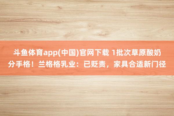 斗鱼体育app(中国)官网下载 1批次草原酸奶分手格！兰格格乳业：已贬责，家具合适新门径