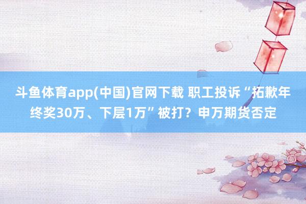 斗鱼体育app(中国)官网下载 职工投诉“拓歉年终奖30万、下层1万”被打？申万期货否定