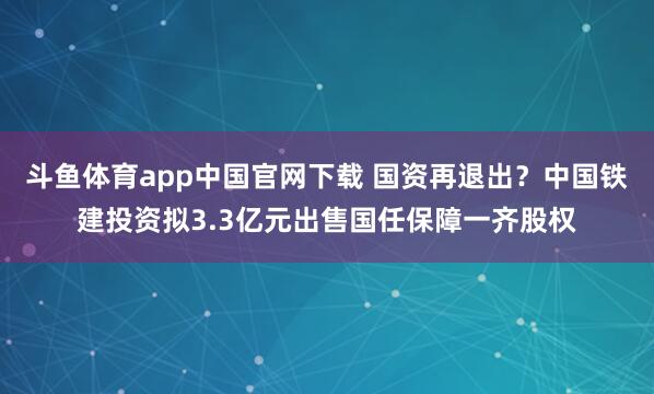 斗鱼体育app中国官网下载 国资再退出？中国铁建投资拟3.3亿元出售国任保障一齐股权
