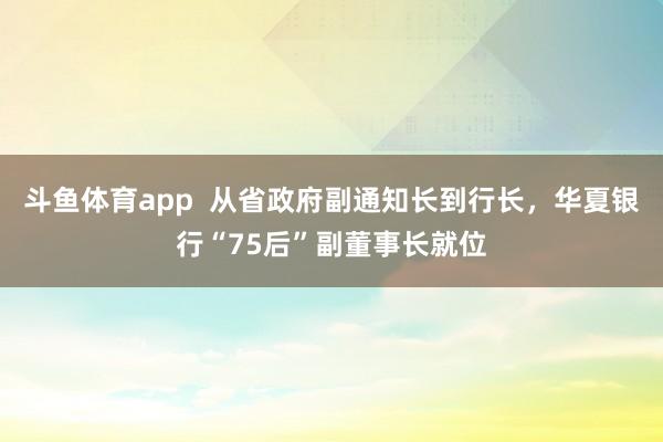 斗鱼体育app  从省政府副通知长到行长，华夏银行“75后”副董事长就位
