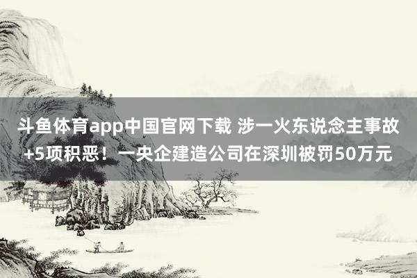 斗鱼体育app中国官网下载 涉一火东说念主事故+5项积恶！一央企建造公司在深圳被罚50万元