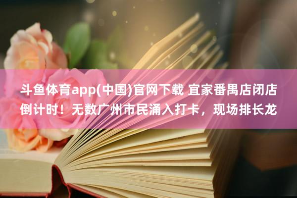 斗鱼体育app(中国)官网下载 宜家番禺店闭店倒计时！无数广州市民涌入打卡，现场排长龙