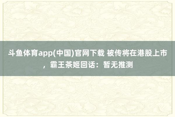 斗鱼体育app(中国)官网下载 被传将在港股上市，霸王茶姬回话：暂无推测