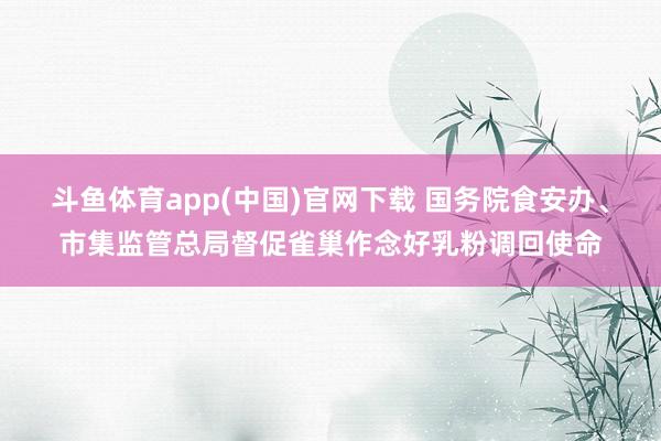 斗鱼体育app(中国)官网下载 国务院食安办、市集监管总局督促雀巢作念好乳粉调回使命