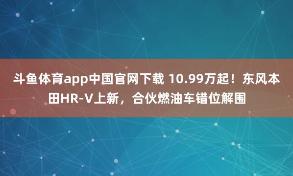 斗鱼体育app中国官网下载 10.99万起！东风本田HR-V上新，合伙燃油车错位解围