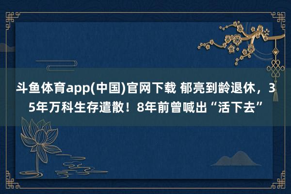 斗鱼体育app(中国)官网下载 郁亮到龄退休，35年万科生存遣散！8年前曾喊出“活下去”