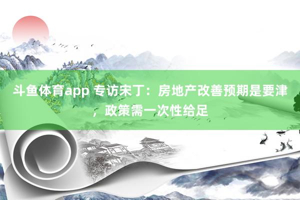 斗鱼体育app 专访宋丁：房地产改善预期是要津，政策需一次性给足