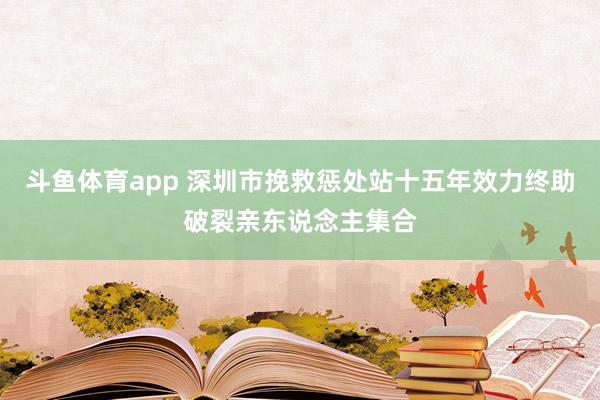 斗鱼体育app 深圳市挽救惩处站十五年效力终助破裂亲东说念主集合