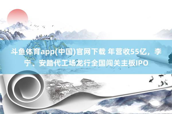 斗鱼体育app(中国)官网下载 年营收55亿，李宁、安踏代工场龙行全国闯关主板IPO