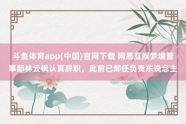 斗鱼体育app(中国)官网下载 网易互娱梦境管事部林云枫认真辞职，此前已卸任负责东说念主