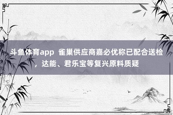 斗鱼体育app  雀巢供应商嘉必优称已配合送检，达能、君乐宝等复兴原料质疑
