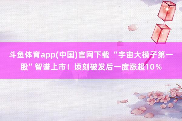 斗鱼体育app(中国)官网下载 “宇宙大模子第一股”智谱上市！顷刻破发后一度涨超10％