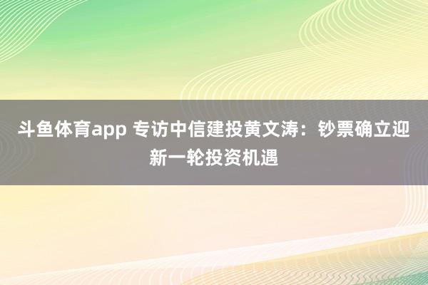 斗鱼体育app 专访中信建投黄文涛：钞票确立迎新一轮投资机遇