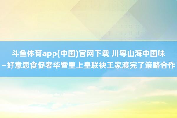 斗鱼体育app(中国)官网下载 川粤山海中国味—好意思食促奢华暨皇上皇联袂王家渡完了策略合作