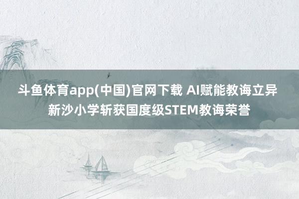 斗鱼体育app(中国)官网下载 AI赋能教诲立异 新沙小学斩获国度级STEM教诲荣誉