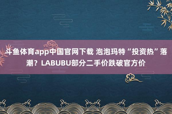 斗鱼体育app中国官网下载 泡泡玛特“投资热”落潮？LABUBU部分二手价跌破官方价