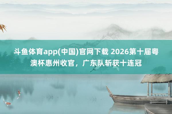 斗鱼体育app(中国)官网下载 2026第十届粤澳杯惠州收官，广东队斩获十连冠
