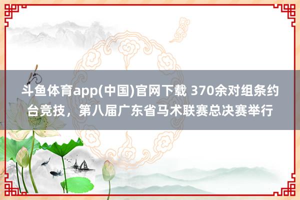 斗鱼体育app(中国)官网下载 370余对组条约台竞技，第八届广东省马术联赛总决赛举行