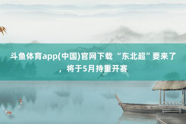 斗鱼体育app(中国)官网下载 “东北超”要来了，将于5月持重开赛
