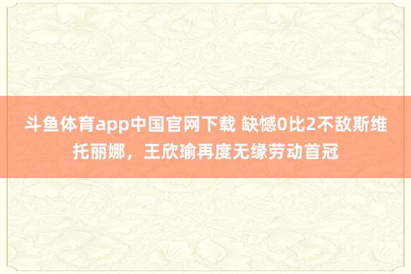 斗鱼体育app中国官网下载 缺憾0比2不敌斯维托丽娜，王欣瑜再度无缘劳动首冠